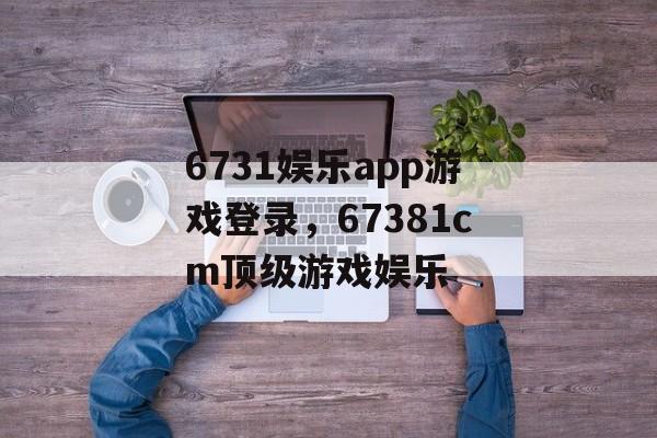 6731娱乐app游戏登录，67381cm顶级游戏娱乐