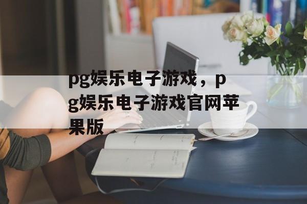 pg娱乐电子游戏，pg娱乐电子游戏官网苹果版