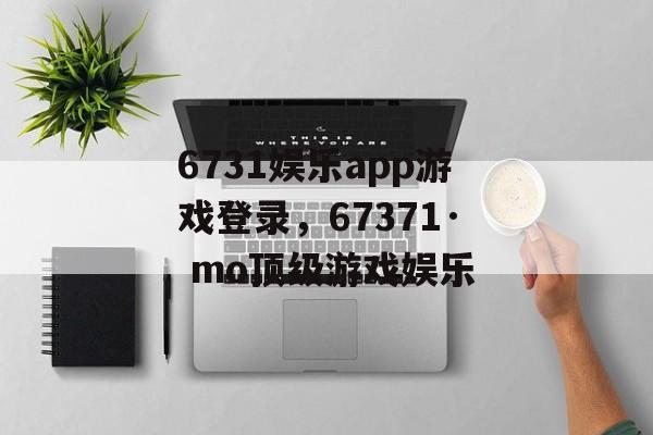 6731娱乐app游戏登录，67371· mo顶级游戏娱乐