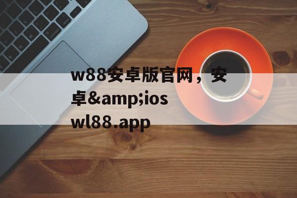 w88安卓版官网，安卓&ios wl88.app