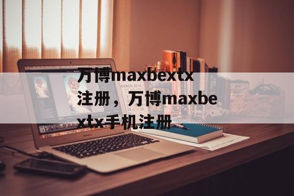 万博maxbextx注册，万博maxbextx手机注册